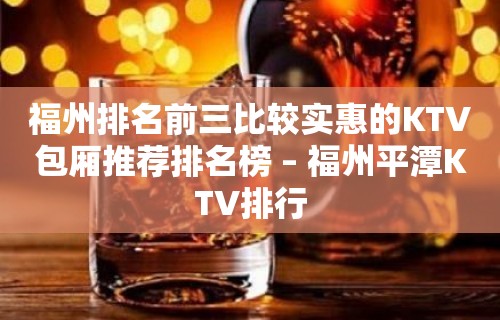 福州排名前三比较实惠的KTV包厢推荐排名榜 – 福州平潭KTV排行