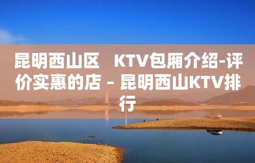 昆明西山区   KTV包厢介绍-评价实惠的店 – 昆明西山KTV排行