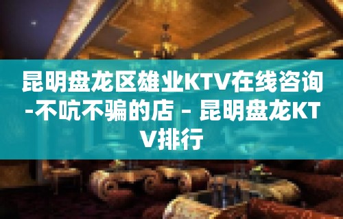 昆明盘龙区雄业KTV在线咨询-不吭不骗的店 – 昆明盘龙KTV排行