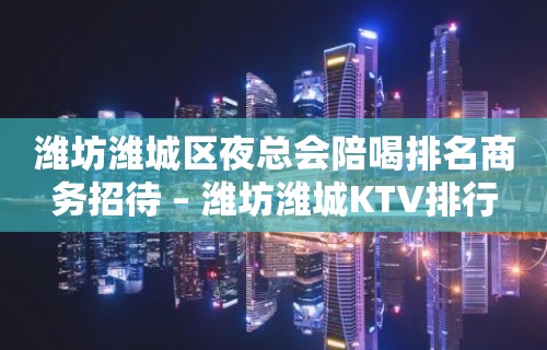 潍坊潍城区夜总会陪喝排名商务招待 – 潍坊潍城KTV排行