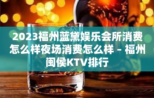 2023福州蓝黛娱乐会所消费怎么样夜场消费怎么样 – 福州闽侯KTV排行