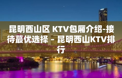 昆明西山区 KTV包厢介绍-接待蕞优选择 – 昆明西山KTV排行