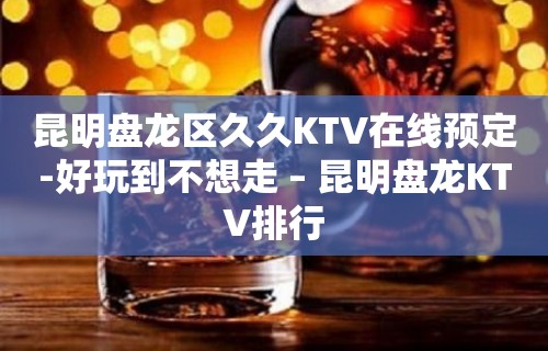 昆明盘龙区久久KTV在线预定-好玩到不想走 – 昆明盘龙KTV排行