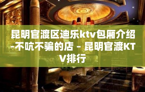 昆明官渡区迪乐ktv包厢介绍-不吭不骗的店 – 昆明官渡KTV排行