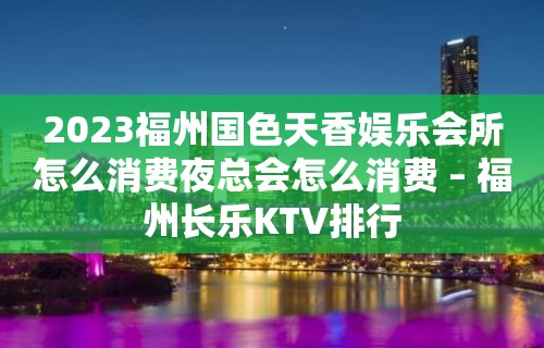 2023福州国色天香娱乐会所怎么消费夜总会怎么消费 – 福州长乐KTV排行