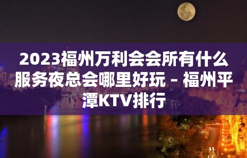 2023福州万利会会所有什么服务夜总会哪里好玩 – 福州平潭KTV排行