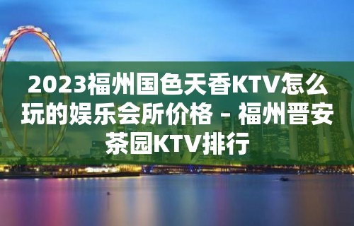 2023福州国色天香KTV怎么玩的娱乐会所价格 – 福州晋安茶园KTV排行