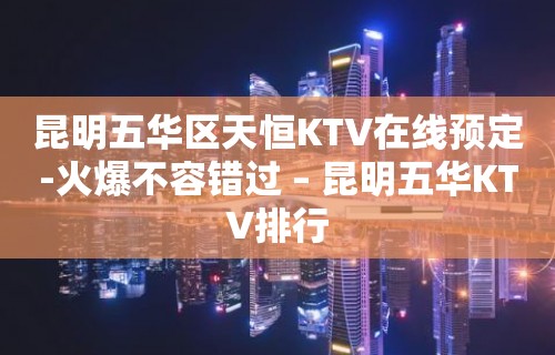 昆明五华区天恒KTV在线预定-火爆不容错过 – 昆明五华KTV排行