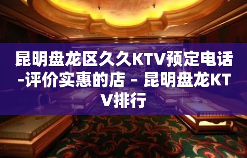 昆明盘龙区久久KTV预定电话-评价实惠的店 – 昆明盘龙KTV排行