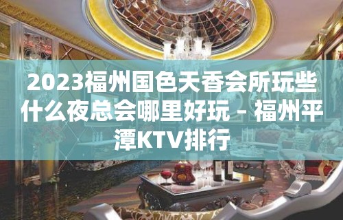 2023福州国色天香会所玩些什么夜总会哪里好玩 – 福州平潭KTV排行