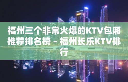 福州三个非常火爆的KTV包厢推荐排名榜 – 福州长乐KTV排行