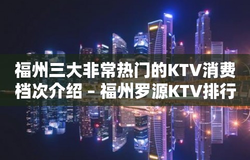 福州三大非常热门的KTV消费档次介绍 – 福州罗源KTV排行