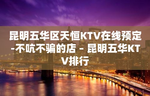 昆明五华区天恒KTV在线预定-不吭不骗的店 – 昆明五华KTV排行