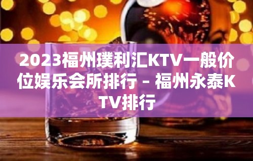 2023福州璞利汇KTV一般价位娱乐会所排行 – 福州永泰KTV排行