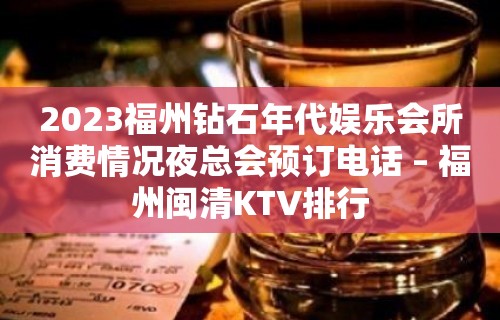 2023福州钻石年代娱乐会所消费情况夜总会预订电话 – 福州闽清KTV排行