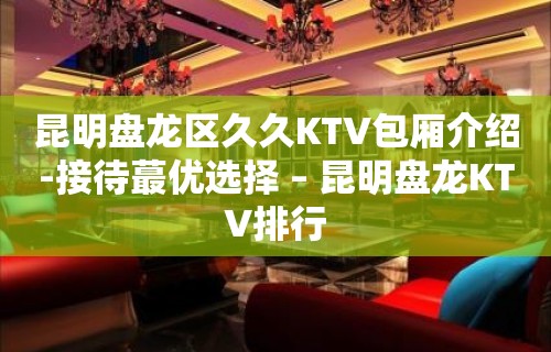 昆明盘龙区久久KTV包厢介绍-接待蕞优选择 – 昆明盘龙KTV排行