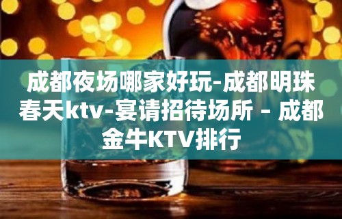 成都夜场哪家好玩-成都明珠春天ktv-宴请招待场所 – 成都金牛KTV排行