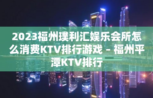 2023福州璞利汇娱乐会所怎么消费KTV排行游戏 – 福州平潭KTV排行