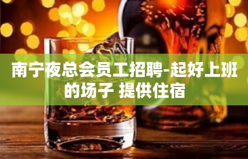 南宁夜总会员工招聘-起好上班的场子 提供住宿