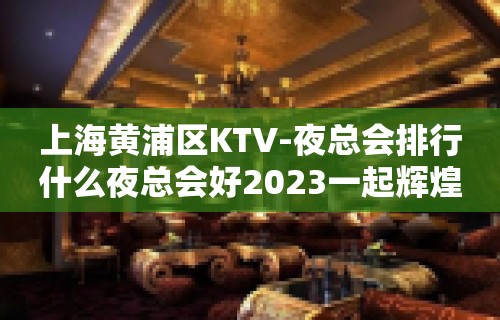 上海黄浦区KTV-夜总会排行什么夜总会好2023一起辉煌