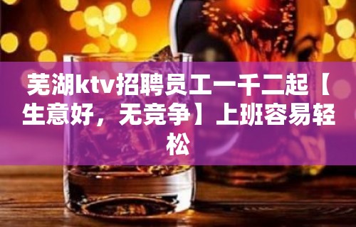 芜湖ktv招聘员工一千二起【生意好，无竞争】上班容易轻松