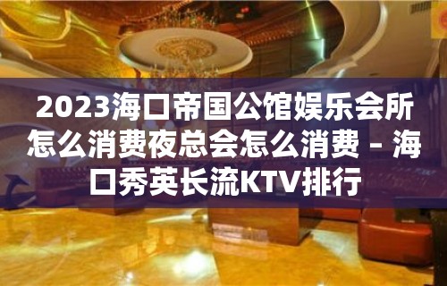 2023海口帝国公馆娱乐会所怎么消费夜总会怎么消费 – 海口秀英长流KTV排行