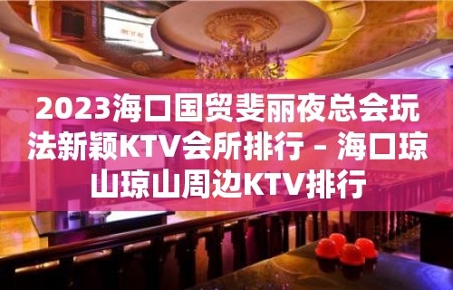 2023海口国贸斐丽夜总会玩法新颖KTV会所排行 – 海口琼山琼山周边KTV排行