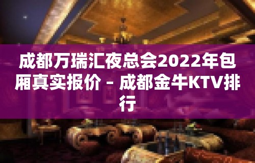 成都万瑞汇夜总会2022年包厢真实报价 – 成都金牛KTV排行