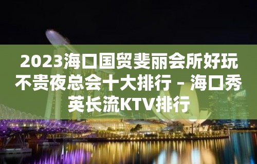 2023海口国贸斐丽会所好玩不贵夜总会十大排行 – 海口秀英长流KTV排行