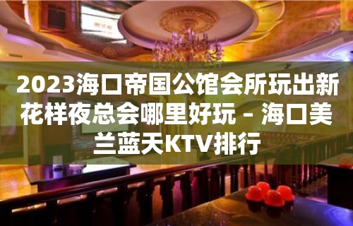 2023海口帝国公馆会所玩出新花样夜总会哪里好玩 – 海口美兰蓝天KTV排行