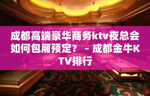 成都高端豪华商务ktv夜总会如何包厢预定？ – 成都金牛KTV排行