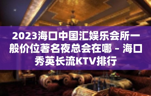 2023海口中国汇娱乐会所一般价位著名夜总会在哪 – 海口秀英长流KTV排行