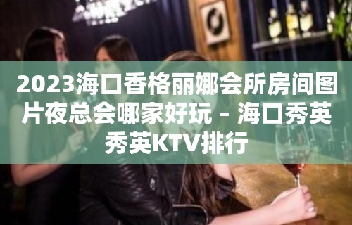 2023海口香格丽娜会所房间图片夜总会哪家好玩 – 海口秀英秀英KTV排行