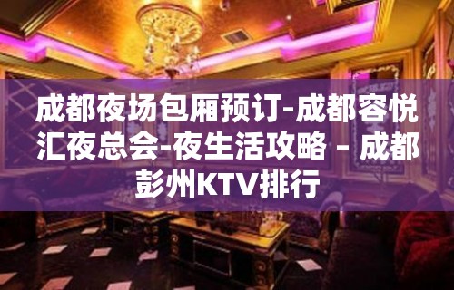 成都夜场包厢预订-成都容悦汇夜总会-夜生活攻略 – 成都彭州KTV排行