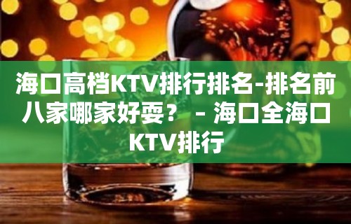 海口高档KTV排行排名-排名前八家哪家好耍？ – 海口全海口KTV排行