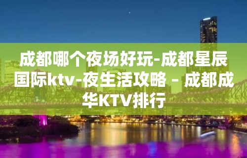 成都哪个夜场好玩-成都星辰国际ktv-夜生活攻略 – 成都成华KTV排行