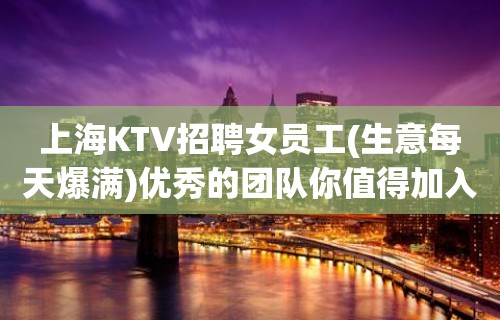 上海KTV招聘女员工(生意每天爆满)优秀的团队你值得加入