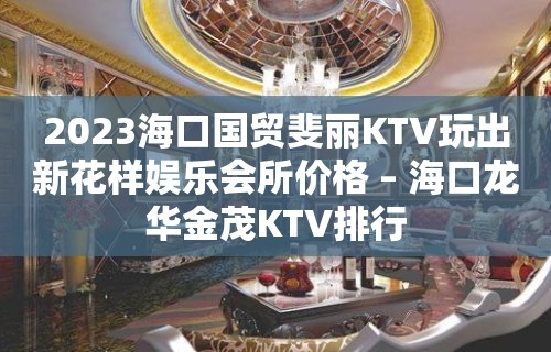 2023海口国贸斐丽KTV玩出新花样娱乐会所价格 – 海口龙华金茂KTV排行