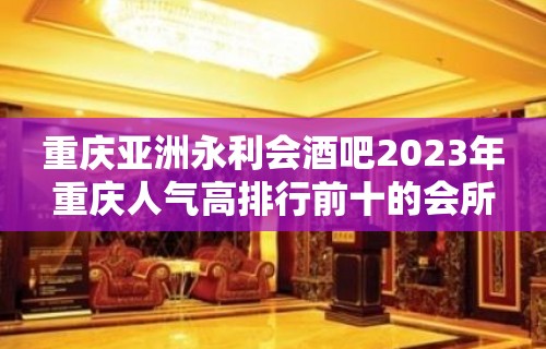 重庆亚洲永利会酒吧2023年重庆人气高排行前十的会所