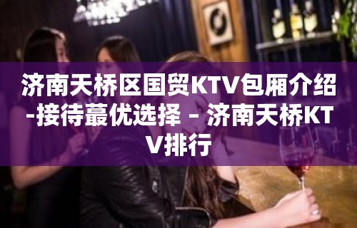 济南天桥区国贸KTV包厢介绍-接待蕞优选择 – 济南天桥KTV排行