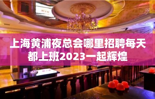 上海黄浦夜总会哪里招聘每天都上班2023一起辉煌