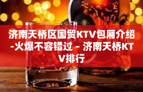 济南天桥区国贸KTV包厢介绍-火爆不容错过 – 济南天桥KTV排行