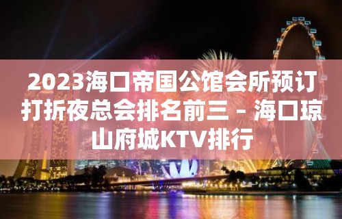 2023海口帝国公馆会所预订打折夜总会排名前三 – 海口琼山府城KTV排行