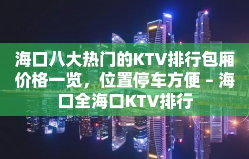 海口八大热门的KTV排行包厢价格一览，位置停车方便 – 海口全海口KTV排行