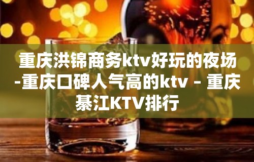 重庆洪锦商务ktv好玩的夜场-重庆口碑人气高的ktv – 重庆綦江KTV排行