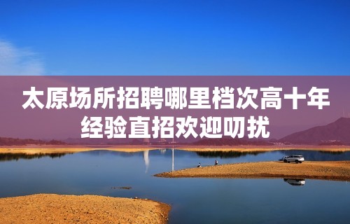 太原场所招聘哪里档次高十年经验直招欢迎叨扰