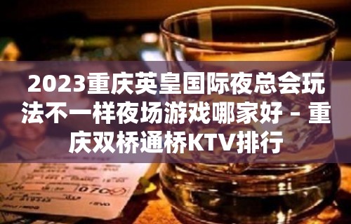 2023重庆英皇国际夜总会玩法不一样夜场游戏哪家好 – 重庆双桥通桥KTV排行