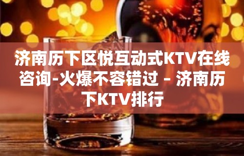 济南历下区悦互动式KTV在线咨询-火爆不容错过 – 济南历下KTV排行