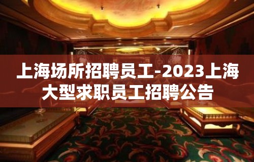 上海场所招聘员工-2023上海大型求职员工招聘公告