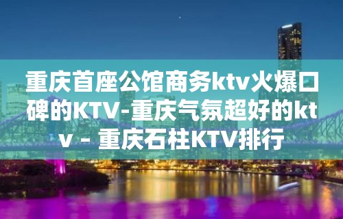 重庆首座公馆商务ktv火爆口碑的KTV-重庆气氛超好的ktv – 重庆石柱KTV排行